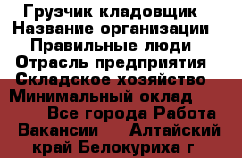 Грузчик-кладовщик › Название организации ­ Правильные люди › Отрасль предприятия ­ Складское хозяйство › Минимальный оклад ­ 26 000 - Все города Работа » Вакансии   . Алтайский край,Белокуриха г.